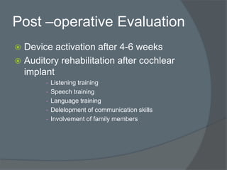 Post –operative Evaluation
 Device activation after 4-6 weeks
 Auditory rehabilitation after cochlear
implant
- Listening training
- Speech training
- Language training
- Delelopment of communication skills
- Involvement of family members
 