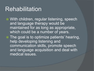 Rehabilitation
 With children, regular listening, speech
and language therapy would be
maintained for as long as appropriate,
which could be a number of years.
 The goal is to optimize patients’ hearing,
help developing listening and
communication skills, promote speech
and language acquisition and deal with
medical issues.
 
