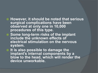  However, it should be noted that serious
surgical complications have been
observed at only one in 10,000
procedures of this type.
 Some long-term risks of the implant
include the unknown effects of
electrical stimulation on the nervous
system.
 It is also possible to damage the
implant's internal components by a
blow to the head, which will render the
device unworkable.
 