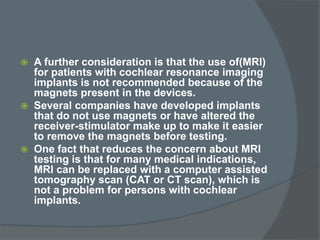  A further consideration is that the use of(MRI)
for patients with cochlear resonance imaging
implants is not recommended because of the
magnets present in the devices.
 Several companies have developed implants
that do not use magnets or have altered the
receiver-stimulator make up to make it easier
to remove the magnets before testing.
 One fact that reduces the concern about MRI
testing is that for many medical indications,
MRI can be replaced with a computer assisted
tomography scan (CAT or CT scan), which is
not a problem for persons with cochlear
implants.
 