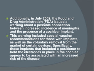  Additionally, in July 2002, the Food and
Drug Administration (FDA) issued a
warning about a possible connection
between increased incidence of meningitis
and the presence of a cochlear implant.
 This warning included special vaccine
recommendations for those with implants,
as well as the voluntary removal from the
market of certain devices. Specifically,
those implants that included a positioner to
hold the electrodes in place in the cochlea
appear to be associated with an increased
risk of the disease
 