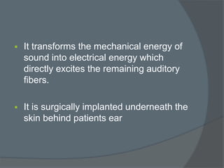  It transforms the mechanical energy of
sound into electrical energy which
directly excites the remaining auditory
fibers.
 It is surgically implanted underneath the
skin behind patients ear
 