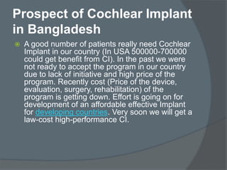 Prospect of Cochlear Implant
in Bangladesh
 A good number of patients really need Cochlear
Implant in our country (In USA 500000-700000
could get benefit from CI). In the past we were
not ready to accept the program in our country
due to lack of initiative and high price of the
program. Recently cost (Price of the device,
evaluation, surgery, rehabilitation) of the
program is getting down. Effort is going on for
development of an affordable effective Implant
for developing countries. Very soon we will get a
law-cost high-performance CI.
 