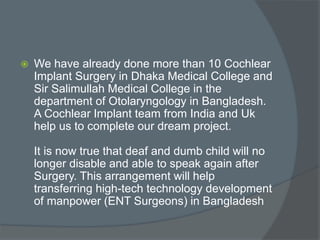  We have already done more than 10 Cochlear
Implant Surgery in Dhaka Medical College and
Sir Salimullah Medical College in the
department of Otolaryngology in Bangladesh.
A Cochlear Implant team from India and Uk
help us to complete our dream project.
It is now true that deaf and dumb child will no
longer disable and able to speak again after
Surgery. This arrangement will help
transferring high-tech technology development
of manpower (ENT Surgeons) in Bangladesh
 