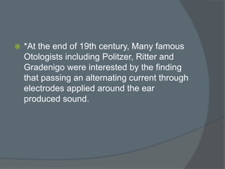  *At the end of 19th century, Many famous
Otologists including Politzer, Ritter and
Gradenigo were interested by the finding
that passing an alternating current through
electrodes applied around the ear
produced sound.
 