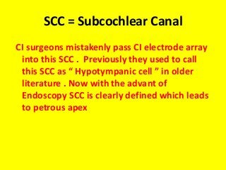 SCC = Subcochlear Canal
CI surgeons mistakenly pass CI electrode array
into this SCC . Previously they used to call
this SCC as “ Hypotympanic cell ” in older
literature . Now with the advant of
Endoscopy SCC is clearly defined which leads
to petrous apex
 