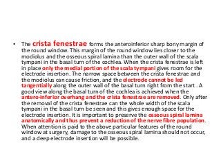 • The crista fenestrae forms the anteroinferior sharp bony margin of
the round window. This margin of the round window lies closer to the
modiolus and the osseous spiral lamina than the outer wall of the scala
tympani in the basal turn of the cochlea. When the crista fenestrae is left
in place only the medial portion of the scala tympani gives room for the
electrode insertion. The narrow space between the crista fenestrae and
the modiolus can cause friction, and the electrode cannot be led
tangentially along the outer wall of the basal turn right from the start . A
good view along the basal turn of the cochlea is achieved when the
antero-inferior overhang and the crista fenestrae are removed. Only after
the removal of the crista fenestrae can the whole width of the scala
tympani in the basal turn be seen and this gives enough space for the
electrode insertion. It is important to preserve the osseous spiral lamina
anatomically and thus prevent a reduction of the nerve fibre population.
When attention is paid to the above particular features of the round
window at surgery, damage to the osseous spiral lamina should not occur,
and a deep electrode insertion will be possible.
 