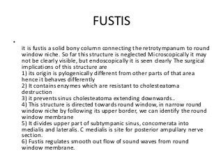 FUSTIS
•
it is fustis a solid bony column connecting the retrotympanum to round
window niche. So far this structure is neglected Microscopically it may
not be clearly visible, but endoscopically it is seen clearly The surgical
implications of this structure are
1) its origin is pylogenically different from other parts of that area
hence it behaves differently
2) It contains enzymes which are resistant to cholesteatoma
destruction
3) it prevents sinus cholesteatoma extending downwards..
4) This structure is directed towards round window, in narrow round
window niche by following its upper border, we can identify the round
window membrane
5) It divides upper part of subtympanic sinus, concomerata into
medialis and lateralis. C medialis is site for posterior ampullary nerve
section.
6) Fustis regulates smooth out flow of sound waves from round
window membrane.
 