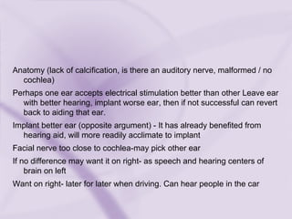 Anatomy (lack of calcification, is there an auditory nerve, malformed / no
cochlea)
Perhaps one ear accepts electrical stimulation better than other Leave ear
with better hearing, implant worse ear, then if not successful can revert
back to aiding that ear.
Implant better ear (opposite argument) - It has already benefited from
hearing aid, will more readily acclimate to implant
Facial nerve too close to cochlea-may pick other ear
If no difference may want it on right- as speech and hearing centers of
brain on left
Want on right- later for later when driving. Can hear people in the car
 