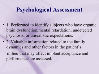 Psychological Assessment
• 1. Performed to identify subjects who have organic
brain dysfunction,mental retardation, undetected
psychosis, or unrealistic expectations.
• 2. Valuable information related to the family
dynamics and other factors in the patient’s
milieu that may affect implant acceptance and
performance are assessed.
 