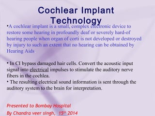 Presented to Bombay Hospital
By Chandra veer singh, 15th
2014
Cochlear Implant
Technology•A cochlear implant is a small, complex electronic device to
restore some hearing in profoundly deaf or severely hard-of
hearing people when organ of corti is not developed or destroyed
by injury to such an extent that no hearing can be obtained by
Hearing Aids.
• In CI bypass damaged hair cells. Convert the acoustic input
signal into electrical impulses to stimulate the auditory nerve
fibers in the cochlea.
• The resulting electrical sound information is sent through the
auditory system to the brain for interpretation.
 