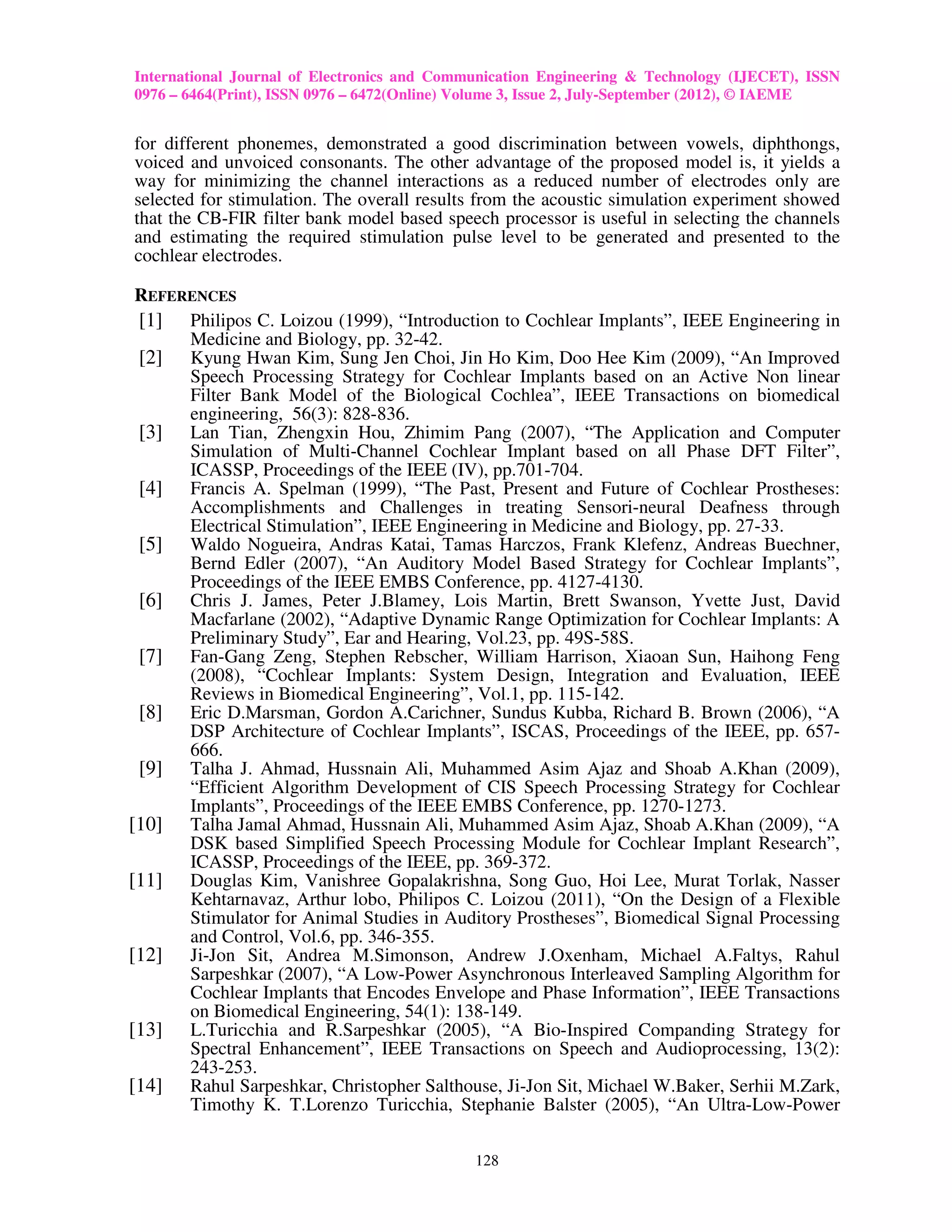 International Journal of Electronics and Communication Engineering & Technology (IJECET), ISSN
0976 – 6464(Print), ISSN 0976 – 6472(Online) Volume 3, Issue 2, July-September (2012), © IAEME


for different phonemes, demonstrated a good discrimination between vowels, diphthongs,
voiced and unvoiced consonants. The other advantage of the proposed model is, it yields a
way for minimizing the channel interactions as a reduced number of electrodes only are
selected for stimulation. The overall results from the acoustic simulation experiment showed
that the CB-FIR filter bank model based speech processor is useful in selecting the channels
and estimating the required stimulation pulse level to be generated and presented to the
cochlear electrodes.

 REFERENCES
 [1] Philipos C. Loizou (1999), “Introduction to Cochlear Implants”, IEEE Engineering in
      Medicine and Biology, pp. 32-42.
 [2] Kyung Hwan Kim, Sung Jen Choi, Jin Ho Kim, Doo Hee Kim (2009), “An Improved
      Speech Processing Strategy for Cochlear Implants based on an Active Non linear
      Filter Bank Model of the Biological Cochlea”, IEEE Transactions on biomedical
      engineering, 56(3): 828-836.
 [3] Lan Tian, Zhengxin Hou, Zhimim Pang (2007), “The Application and Computer
      Simulation of Multi-Channel Cochlear Implant based on all Phase DFT Filter”,
      ICASSP, Proceedings of the IEEE (IV), pp.701-704.
 [4] Francis A. Spelman (1999), “The Past, Present and Future of Cochlear Prostheses:
      Accomplishments and Challenges in treating Sensori-neural Deafness through
      Electrical Stimulation”, IEEE Engineering in Medicine and Biology, pp. 27-33.
 [5] Waldo Nogueira, Andras Katai, Tamas Harczos, Frank Klefenz, Andreas Buechner,
      Bernd Edler (2007), “An Auditory Model Based Strategy for Cochlear Implants”,
      Proceedings of the IEEE EMBS Conference, pp. 4127-4130.
 [6] Chris J. James, Peter J.Blamey, Lois Martin, Brett Swanson, Yvette Just, David
      Macfarlane (2002), “Adaptive Dynamic Range Optimization for Cochlear Implants: A
      Preliminary Study”, Ear and Hearing, Vol.23, pp. 49S-58S.
 [7] Fan-Gang Zeng, Stephen Rebscher, William Harrison, Xiaoan Sun, Haihong Feng
      (2008), “Cochlear Implants: System Design, Integration and Evaluation, IEEE
      Reviews in Biomedical Engineering”, Vol.1, pp. 115-142.
 [8] Eric D.Marsman, Gordon A.Carichner, Sundus Kubba, Richard B. Brown (2006), “A
      DSP Architecture of Cochlear Implants”, ISCAS, Proceedings of the IEEE, pp. 657-
      666.
 [9] Talha J. Ahmad, Hussnain Ali, Muhammed Asim Ajaz and Shoab A.Khan (2009),
      “Efficient Algorithm Development of CIS Speech Processing Strategy for Cochlear
      Implants”, Proceedings of the IEEE EMBS Conference, pp. 1270-1273.
[10] Talha Jamal Ahmad, Hussnain Ali, Muhammed Asim Ajaz, Shoab A.Khan (2009), “A
      DSK based Simplified Speech Processing Module for Cochlear Implant Research”,
      ICASSP, Proceedings of the IEEE, pp. 369-372.
[11] Douglas Kim, Vanishree Gopalakrishna, Song Guo, Hoi Lee, Murat Torlak, Nasser
      Kehtarnavaz, Arthur lobo, Philipos C. Loizou (2011), “On the Design of a Flexible
      Stimulator for Animal Studies in Auditory Prostheses”, Biomedical Signal Processing
      and Control, Vol.6, pp. 346-355.
[12] Ji-Jon Sit, Andrea M.Simonson, Andrew J.Oxenham, Michael A.Faltys, Rahul
      Sarpeshkar (2007), “A Low-Power Asynchronous Interleaved Sampling Algorithm for
      Cochlear Implants that Encodes Envelope and Phase Information”, IEEE Transactions
      on Biomedical Engineering, 54(1): 138-149.
[13] L.Turicchia and R.Sarpeshkar (2005), “A Bio-Inspired Companding Strategy for
      Spectral Enhancement”, IEEE Transactions on Speech and Audioprocessing, 13(2):
      243-253.
[14] Rahul Sarpeshkar, Christopher Salthouse, Ji-Jon Sit, Michael W.Baker, Serhii M.Zark,
      Timothy K. T.Lorenzo Turicchia, Stephanie Balster (2005), “An Ultra-Low-Power

                                             128
 