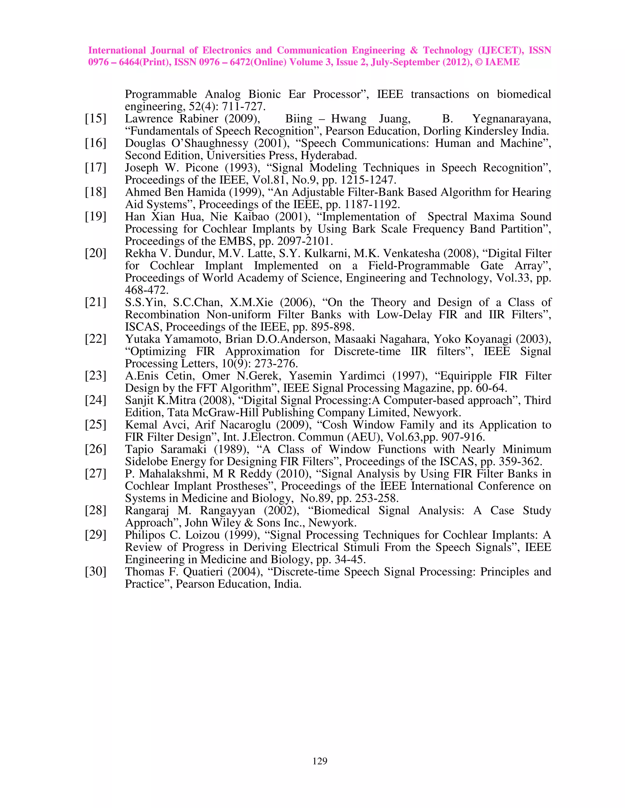 International Journal of Electronics and Communication Engineering & Technology (IJECET), ISSN
0976 – 6464(Print), ISSN 0976 – 6472(Online) Volume 3, Issue 2, July-September (2012), © IAEME


       Programmable Analog Bionic Ear Processor”, IEEE transactions on biomedical
       engineering, 52(4): 711-727.
[15]   Lawrence Rabiner (2009),          Biing – Hwang Juang,          B.  Yegnanarayana,
       “Fundamentals of Speech Recognition”, Pearson Education, Dorling Kindersley India.
[16]   Douglas O’Shaughnessy (2001), “Speech Communications: Human and Machine”,
       Second Edition, Universities Press, Hyderabad.
[17]   Joseph W. Picone (1993), “Signal Modeling Techniques in Speech Recognition”,
       Proceedings of the IEEE, Vol.81, No.9, pp. 1215-1247.
[18]   Ahmed Ben Hamida (1999), “An Adjustable Filter-Bank Based Algorithm for Hearing
       Aid Systems”, Proceedings of the IEEE, pp. 1187-1192.
[19]   Han Xian Hua, Nie Kaibao (2001), “Implementation of Spectral Maxima Sound
       Processing for Cochlear Implants by Using Bark Scale Frequency Band Partition”,
       Proceedings of the EMBS, pp. 2097-2101.
[20]   Rekha V. Dundur, M.V. Latte, S.Y. Kulkarni, M.K. Venkatesha (2008), “Digital Filter
       for Cochlear Implant Implemented on a Field-Programmable Gate Array”,
       Proceedings of World Academy of Science, Engineering and Technology, Vol.33, pp.
       468-472.
[21]   S.S.Yin, S.C.Chan, X.M.Xie (2006), “On the Theory and Design of a Class of
       Recombination Non-uniform Filter Banks with Low-Delay FIR and IIR Filters”,
       ISCAS, Proceedings of the IEEE, pp. 895-898.
[22]   Yutaka Yamamoto, Brian D.O.Anderson, Masaaki Nagahara, Yoko Koyanagi (2003),
       “Optimizing FIR Approximation for Discrete-time IIR filters”, IEEE Signal
       Processing Letters, 10(9): 273-276.
[23]   A.Enis Cetin, Omer N.Gerek, Yasemin Yardimci (1997), “Equiripple FIR Filter
       Design by the FFT Algorithm”, IEEE Signal Processing Magazine, pp. 60-64.
[24]   Sanjit K.Mitra (2008), “Digital Signal Processing:A Computer-based approach”, Third
       Edition, Tata McGraw-Hill Publishing Company Limited, Newyork.
[25]   Kemal Avci, Arif Nacaroglu (2009), “Cosh Window Family and its Application to
       FIR Filter Design”, Int. J.Electron. Commun (AEU), Vol.63,pp. 907-916.
[26]   Tapio Saramaki (1989), “A Class of Window Functions with Nearly Minimum
       Sidelobe Energy for Designing FIR Filters”, Proceedings of the ISCAS, pp. 359-362.
[27]   P. Mahalakshmi, M R Reddy (2010), “Signal Analysis by Using FIR Filter Banks in
       Cochlear Implant Prostheses”, Proceedings of the IEEE International Conference on
       Systems in Medicine and Biology, No.89, pp. 253-258.
[28]   Rangaraj M. Rangayyan (2002), “Biomedical Signal Analysis: A Case Study
       Approach”, John Wiley & Sons Inc., Newyork.
[29]   Philipos C. Loizou (1999), “Signal Processing Techniques for Cochlear Implants: A
       Review of Progress in Deriving Electrical Stimuli From the Speech Signals”, IEEE
       Engineering in Medicine and Biology, pp. 34-45.
[30]   Thomas F. Quatieri (2004), “Discrete-time Speech Signal Processing: Principles and
       Practice”, Pearson Education, India.




                                             129
 