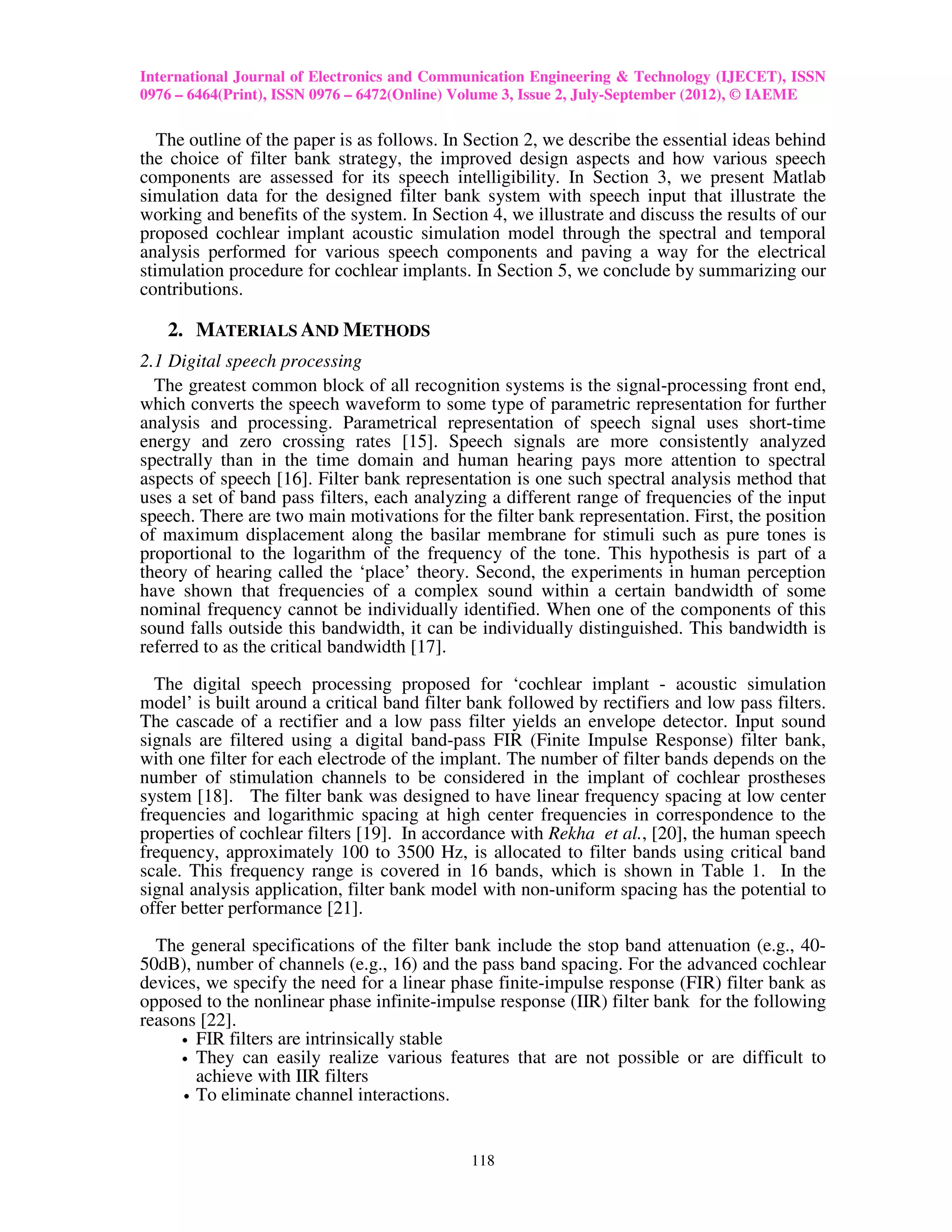 International Journal of Electronics and Communication Engineering & Technology (IJECET), ISSN
0976 – 6464(Print), ISSN 0976 – 6472(Online) Volume 3, Issue 2, July-September (2012), © IAEME

   The outline of the paper is as follows. In Section 2, we describe the essential ideas behind
the choice of filter bank strategy, the improved design aspects and how various speech
components are assessed for its speech intelligibility. In Section 3, we present Matlab
simulation data for the designed filter bank system with speech input that illustrate the
working and benefits of the system. In Section 4, we illustrate and discuss the results of our
proposed cochlear implant acoustic simulation model through the spectral and temporal
analysis performed for various speech components and paving a way for the electrical
stimulation procedure for cochlear implants. In Section 5, we conclude by summarizing our
contributions.

   2. MATERIALS AND METHODS
2.1 Digital speech processing
  The greatest common block of all recognition systems is the signal-processing front end,
which converts the speech waveform to some type of parametric representation for further
analysis and processing. Parametrical representation of speech signal uses short-time
energy and zero crossing rates [15]. Speech signals are more consistently analyzed
spectrally than in the time domain and human hearing pays more attention to spectral
aspects of speech [16]. Filter bank representation is one such spectral analysis method that
uses a set of band pass filters, each analyzing a different range of frequencies of the input
speech. There are two main motivations for the filter bank representation. First, the position
of maximum displacement along the basilar membrane for stimuli such as pure tones is
proportional to the logarithm of the frequency of the tone. This hypothesis is part of a
theory of hearing called the ‘place’ theory. Second, the experiments in human perception
have shown that frequencies of a complex sound within a certain bandwidth of some
nominal frequency cannot be individually identified. When one of the components of this
sound falls outside this bandwidth, it can be individually distinguished. This bandwidth is
referred to as the critical bandwidth [17].

  The digital speech processing proposed for ‘cochlear implant - acoustic simulation
model’ is built around a critical band filter bank followed by rectifiers and low pass filters.
The cascade of a rectifier and a low pass filter yields an envelope detector. Input sound
signals are filtered using a digital band-pass FIR (Finite Impulse Response) filter bank,
with one filter for each electrode of the implant. The number of filter bands depends on the
number of stimulation channels to be considered in the implant of cochlear prostheses
system [18]. The filter bank was designed to have linear frequency spacing at low center
frequencies and logarithmic spacing at high center frequencies in correspondence to the
properties of cochlear filters [19]. In accordance with Rekha et al., [20], the human speech
frequency, approximately 100 to 3500 Hz, is allocated to filter bands using critical band
scale. This frequency range is covered in 16 bands, which is shown in Table 1. In the
signal analysis application, filter bank model with non-uniform spacing has the potential to
offer better performance [21].

  The general specifications of the filter bank include the stop band attenuation (e.g., 40-
50dB), number of channels (e.g., 16) and the pass band spacing. For the advanced cochlear
devices, we specify the need for a linear phase finite-impulse response (FIR) filter bank as
opposed to the nonlinear phase infinite-impulse response (IIR) filter bank for the following
reasons [22].
     • FIR filters are intrinsically stable
     • They can easily realize various features that are not possible or are difficult to
       achieve with IIR filters
     • To eliminate channel interactions.




                                             118
 