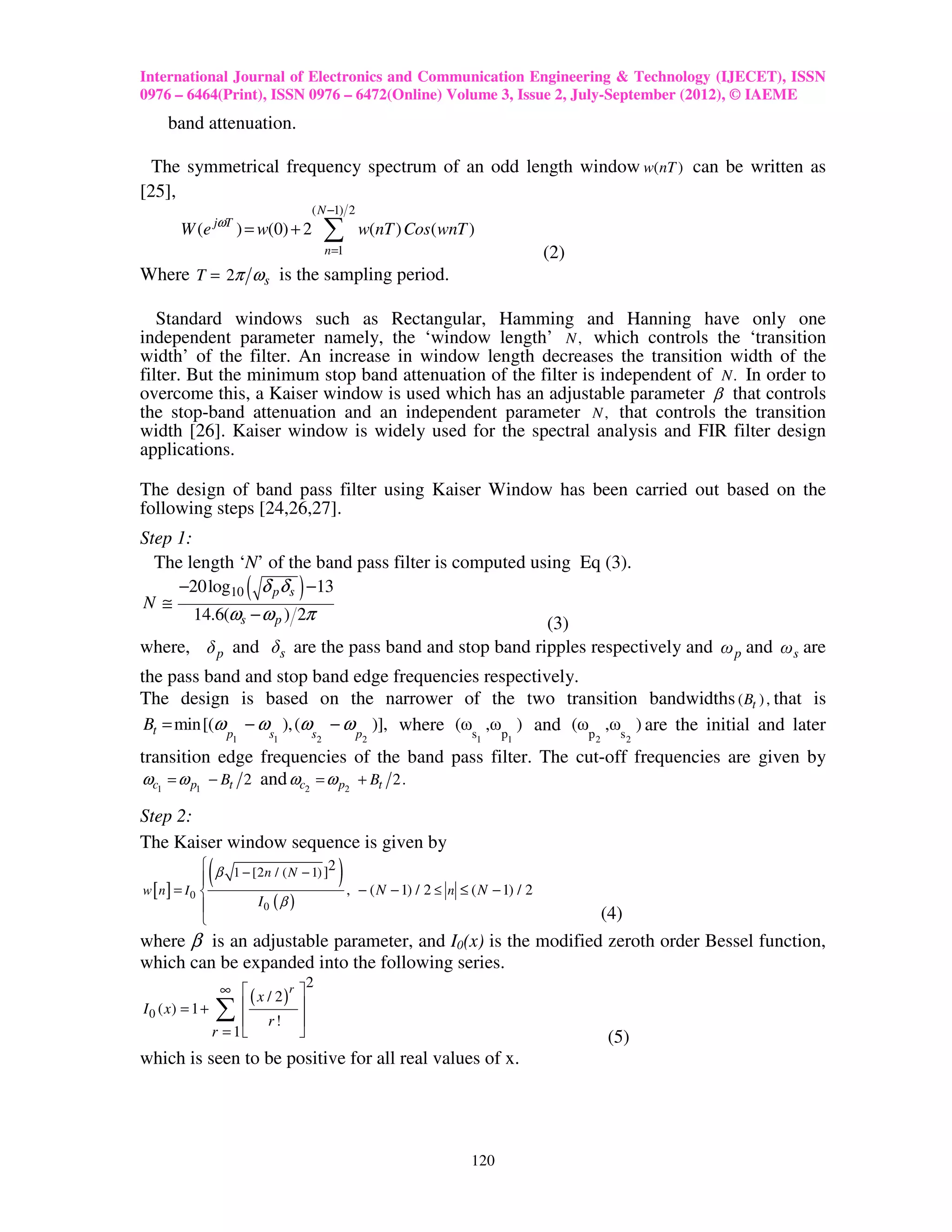 International Journal of Electronics and Communication Engineering & Technology (IJECET), ISSN
0976 – 6464(Print), ISSN 0976 – 6472(Online) Volume 3, Issue 2, July-September (2012), © IAEME
    band attenuation.

  The symmetrical frequency spectrum of an odd length window w(nT ) can be written as
[25],
                                 ( N −1) 2
       W (e jωT ) = w(0) + 2             ∑      w(nT ) Cos( wnT )
                                         n =1                               (2)
Where T = 2π ω s is the sampling period.

   Standard windows such as Rectangular, Hamming and Hanning have only one
independent parameter namely, the ‘window length’ N , which controls the ‘transition
width’ of the filter. An increase in window length decreases the transition width of the
filter. But the minimum stop band attenuation of the filter is independent of N . In order to
overcome this, a Kaiser window is used which has an adjustable parameter β that controls
the stop-band attenuation and an independent parameter N , that controls the transition
width [26]. Kaiser window is widely used for the spectral analysis and FIR filter design
applications.

The design of band pass filter using Kaiser Window has been carried out based on the
following steps [24,26,27].
Step 1:
  The length ‘N’ of the band pass filter is computed using Eq (3).
     −20log10 ( δ pδ s ) −13
N ≅
        14.6(ωs − ω p ) 2π
                                                       (3)
where, δ p and δs are the pass band and stop band ripples respectively and ω p and ωs are
the pass band and stop band edge frequencies respectively.
The design is based on the narrower of the two transition bandwidths ( Bt ) , that is
 Bt = min[(ω p − ωs ), (ωs − ω p )], where (ωs ,ωp ) and (ωp ,ωs ) are the initial and later
                1       1            2          2                   1   1         2     2

transition edge frequencies of the band pass filter. The cut-off frequencies are given by
ωc1 = ω p1 − Bt 2 and ωc2 = ω p2 + Bt 2.

Step 2:
The Kaiser window sequence is given by
           
w [n] = I0 
            (
            β 1 − [2 n / ( N − 1) ]2
                                           )
                                      , − ( N − 1) / 2 ≤ n ≤ ( N − 1) / 2
                   I0 ( β )
                                                            (4)
where β is an adjustable parameter, and I0(x) is the modified zeroth order Bessel function,
which can be expanded into the following series.
                ∞  x/2 r        2
                      ( )    
I 0 ( x) = 1 +  ∑   
                     r!
                             
                             
               r = 1                                                                (5)
which is seen to be positive for all real values of x.




                                                                120
 