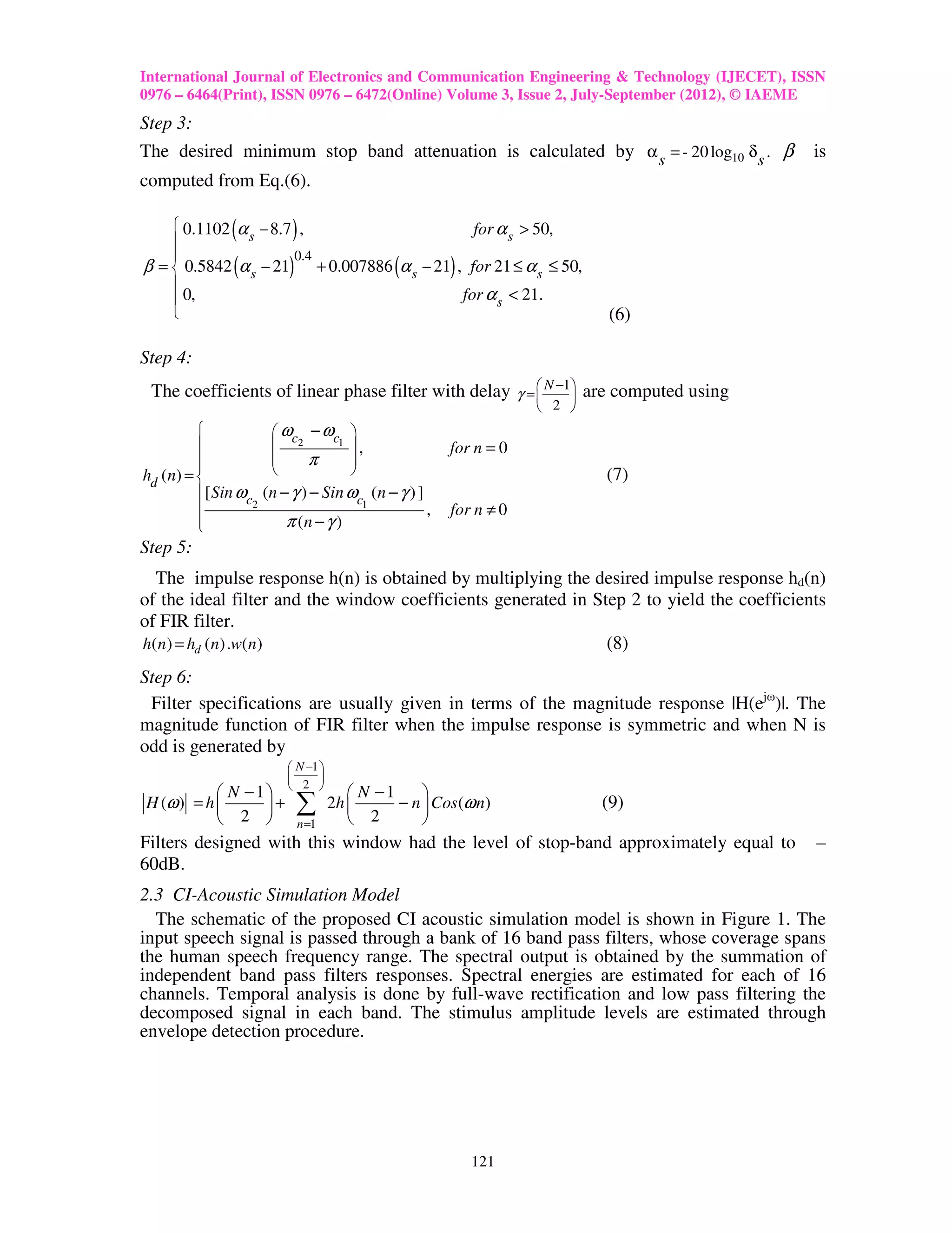 International Journal of Electronics and Communication Engineering & Technology (IJECET), ISSN
0976 – 6464(Print), ISSN 0976 – 6472(Online) Volume 3, Issue 2, July-September (2012), © IAEME
Step 3:
The desired minimum stop band attenuation is calculated by α s = - 20 log10 δ s . β         is
computed from Eq.(6).

     0.1102 α − 8.7 ,
               (            )                for α s > 50,
             s
                    0.4
               (           )                    (         )
β =  0.5842 α s − 21 + 0.007886 α s − 21 , for 21 ≤ α s ≤ 50,
    
     0,                                   for α s < 21.
                                                                             (6)

Step 4:
 The coefficients of linear phase filter with delay γ =  N −1 are computed using
                                                        
                                                              
                                                                       2 
                        ωc − ωc 
                        2      1 
                                     ,                    for n = 0
         
                           π     
hd (n) =                                                                   (7)
          [ Sin ωc    (n − γ ) − Sin ωc (n − γ ) ]
                  2                       1
                                                      ,   for n ≠ 0
         
                          π (n − γ )
Step 5:
  The impulse response h(n) is obtained by multiplying the desired impulse response hd(n)
of the ideal filter and the window coefficients generated in Step 2 to yield the coefficients
of FIR filter.
h( n ) = hd ( n) .w( n)                                        (8)
Step 6:
 Filter specifications are usually given in terms of the magnitude response |H(ejω)|. The
magnitude function of FIR filter when the impulse response is symmetric and when N is
odd is generated by
                            N −1 
                                 
                            2 
            N −1                        N −1     
H (ω ) = h 
            2 
                 +         ∑         2h 
                                           2
                                                − n  Cos (ω n)
                                                    
                                                                              (9)
                             n =1
Filters designed with this window had the level of stop-band approximately equal to         –
60dB.
2.3 CI-Acoustic Simulation Model
  The schematic of the proposed CI acoustic simulation model is shown in Figure 1. The
input speech signal is passed through a bank of 16 band pass filters, whose coverage spans
the human speech frequency range. The spectral output is obtained by the summation of
independent band pass filters responses. Spectral energies are estimated for each of 16
channels. Temporal analysis is done by full-wave rectification and low pass filtering the
decomposed signal in each band. The stimulus amplitude levels are estimated through
envelope detection procedure.




                                                              121
 