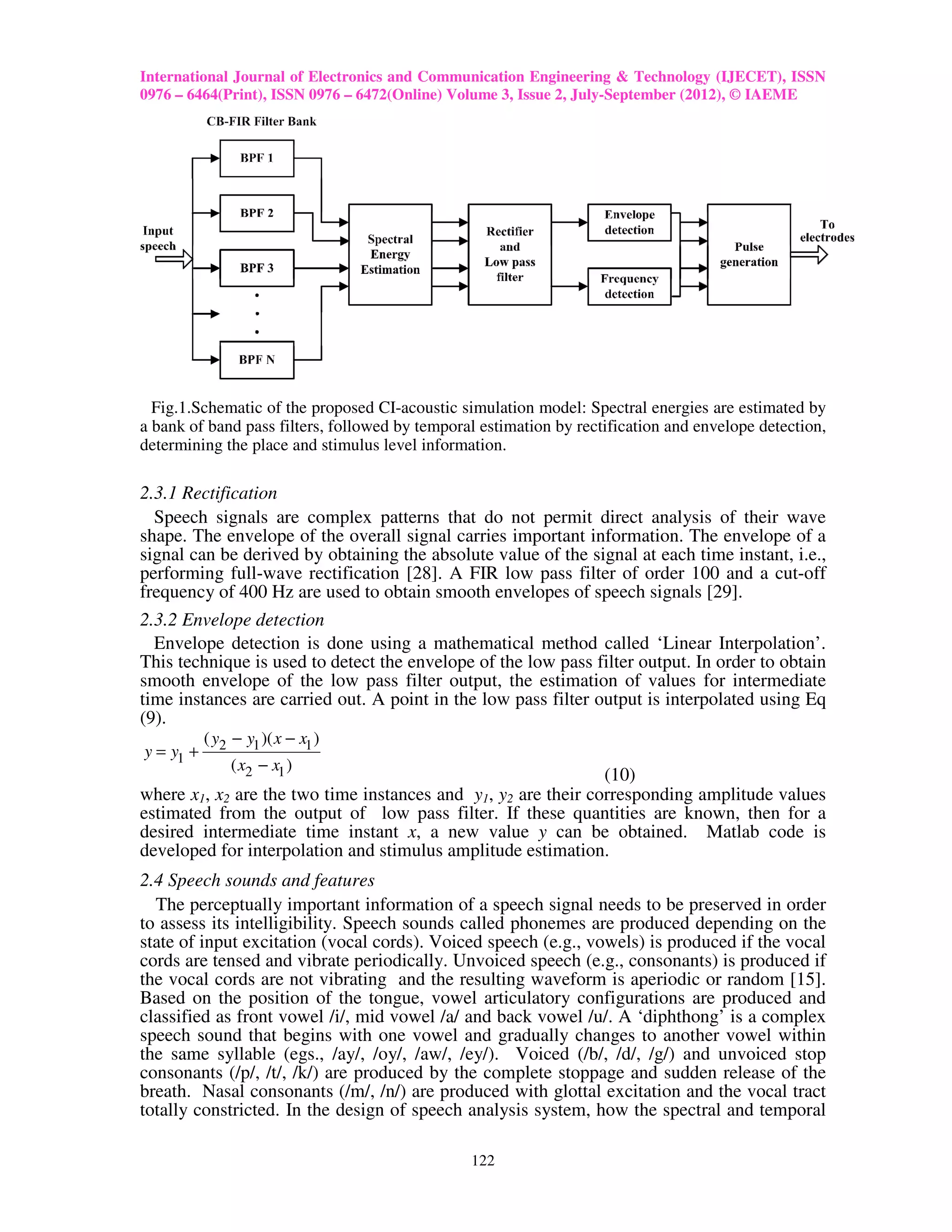 International Journal of Electronics and Communication Engineering & Technology (IJECET), ISSN
0976 – 6464(Print), ISSN 0976 – 6472(Online) Volume 3, Issue 2, July-September (2012), © IAEME




  Fig.1.Schematic of the proposed CI-acoustic simulation model: Spectral energies are estimated by
a bank of band pass filters, followed by temporal estimation by rectification and envelope detection,
determining the place and stimulus level information.

2.3.1 Rectification
  Speech signals are complex patterns that do not permit direct analysis of their wave
shape. The envelope of the overall signal carries important information. The envelope of a
signal can be derived by obtaining the absolute value of the signal at each time instant, i.e.,
performing full-wave rectification [28]. A FIR low pass filter of order 100 and a cut-off
frequency of 400 Hz are used to obtain smooth envelopes of speech signals [29].
2.3.2 Envelope detection
  Envelope detection is done using a mathematical method called ‘Linear Interpolation’.
This technique is used to detect the envelope of the low pass filter output. In order to obtain
smooth envelope of the low pass filter output, the estimation of values for intermediate
time instances are carried out. A point in the low pass filter output is interpolated using Eq
(9).
           ( y2 − y1 )( x − x1 )
y = y1 +
                ( x2 − x1 )
                                                               (10)
where x1, x2 are the two time instances and y1, y2 are their corresponding amplitude values
estimated from the output of low pass filter. If these quantities are known, then for a
desired intermediate time instant x, a new value y can be obtained. Matlab code is
developed for interpolation and stimulus amplitude estimation.
2.4 Speech sounds and features
  The perceptually important information of a speech signal needs to be preserved in order
to assess its intelligibility. Speech sounds called phonemes are produced depending on the
state of input excitation (vocal cords). Voiced speech (e.g., vowels) is produced if the vocal
cords are tensed and vibrate periodically. Unvoiced speech (e.g., consonants) is produced if
the vocal cords are not vibrating and the resulting waveform is aperiodic or random [15].
Based on the position of the tongue, vowel articulatory configurations are produced and
classified as front vowel /i/, mid vowel /a/ and back vowel /u/. A ‘diphthong’ is a complex
speech sound that begins with one vowel and gradually changes to another vowel within
the same syllable (egs., /ay/, /oy/, /aw/, /ey/). Voiced (/b/, /d/, /g/) and unvoiced stop
consonants (/p/, /t/, /k/) are produced by the complete stoppage and sudden release of the
breath. Nasal consonants (/m/, /n/) are produced with glottal excitation and the vocal tract
totally constricted. In the design of speech analysis system, how the spectral and temporal

                                                122
 