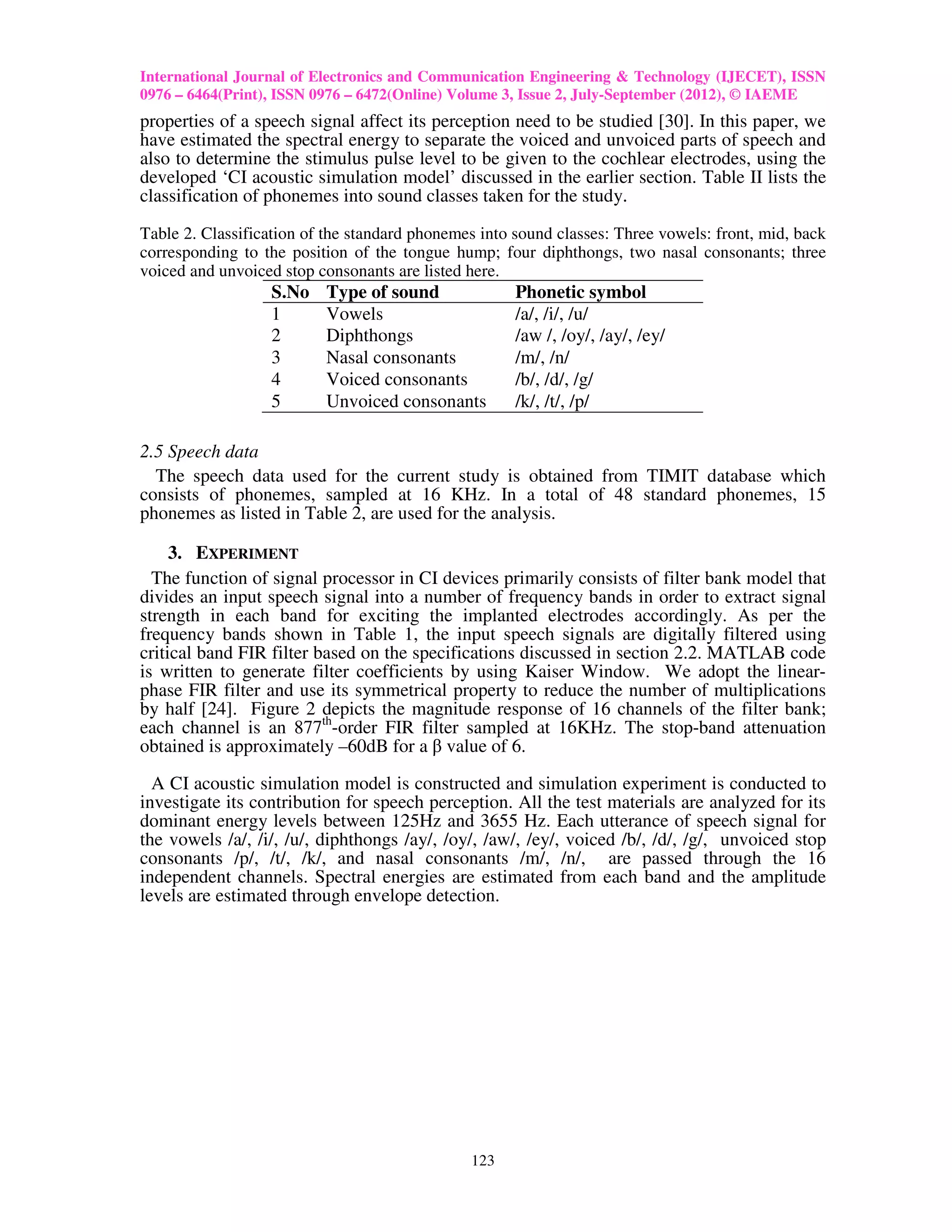 International Journal of Electronics and Communication Engineering & Technology (IJECET), ISSN
0976 – 6464(Print), ISSN 0976 – 6472(Online) Volume 3, Issue 2, July-September (2012), © IAEME
properties of a speech signal affect its perception need to be studied [30]. In this paper, we
have estimated the spectral energy to separate the voiced and unvoiced parts of speech and
also to determine the stimulus pulse level to be given to the cochlear electrodes, using the
developed ‘CI acoustic simulation model’ discussed in the earlier section. Table II lists the
classification of phonemes into sound classes taken for the study.

Table 2. Classification of the standard phonemes into sound classes: Three vowels: front, mid, back
corresponding to the position of the tongue hump; four diphthongs, two nasal consonants; three
voiced and unvoiced stop consonants are listed here.
                  S.No    Type of sound               Phonetic symbol
                  1       Vowels                      /a/, /i/, /u/
                  2       Diphthongs                  /aw /, /oy/, /ay/, /ey/
                  3       Nasal consonants            /m/, /n/
                  4       Voiced consonants           /b/, /d/, /g/
                  5       Unvoiced consonants         /k/, /t/, /p/

2.5 Speech data
  The speech data used for the current study is obtained from TIMIT database which
consists of phonemes, sampled at 16 KHz. In a total of 48 standard phonemes, 15
phonemes as listed in Table 2, are used for the analysis.

     3. EXPERIMENT
  The function of signal processor in CI devices primarily consists of filter bank model that
divides an input speech signal into a number of frequency bands in order to extract signal
strength in each band for exciting the implanted electrodes accordingly. As per the
frequency bands shown in Table 1, the input speech signals are digitally filtered using
critical band FIR filter based on the specifications discussed in section 2.2. MATLAB code
is written to generate filter coefficients by using Kaiser Window. We adopt the linear-
phase FIR filter and use its symmetrical property to reduce the number of multiplications
by half [24]. Figure 2 depicts the magnitude response of 16 channels of the filter bank;
each channel is an 877th-order FIR filter sampled at 16KHz. The stop-band attenuation
obtained is approximately –60dB for a β value of 6.

  A CI acoustic simulation model is constructed and simulation experiment is conducted to
investigate its contribution for speech perception. All the test materials are analyzed for its
dominant energy levels between 125Hz and 3655 Hz. Each utterance of speech signal for
the vowels /a/, /i/, /u/, diphthongs /ay/, /oy/, /aw/, /ey/, voiced /b/, /d/, /g/, unvoiced stop
consonants /p/, /t/, /k/, and nasal consonants /m/, /n/, are passed through the 16
independent channels. Spectral energies are estimated from each band and the amplitude
levels are estimated through envelope detection.




                                               123
 