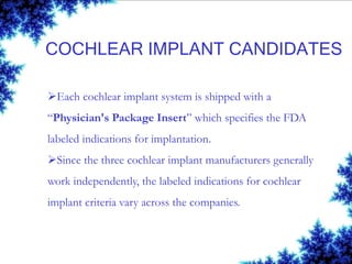 COCHLEAR IMPLANT CANDIDATES
Each cochlear implant system is shipped with a
“Physician's Package Insert” which specifies the FDA
labeled indications for implantation.
Since the three cochlear implant manufacturers generally
work independently, the labeled indications for cochlear
implant criteria vary across the companies.
 
