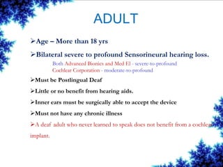 ADULT
Age – More than 18 yrs
Bilateral severe to profound Sensorineural hearing loss.
Both Advanced Bionics and Med El - severe-to-profound
Cochlear Corporation - moderate-to-profound
Must be Postlingual Deaf
Little or no benefit from hearing aids.
Inner ears must be surgically able to accept the device
Must not have any chronic illness
A deaf adult who never learned to speak does not benefit from a cochlear
implant.
 