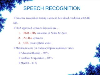 SPEECH RECOGNITION
Sentence recognition testing is done in best aided condition at 60 dB
SPL
FDA approved sentence lists used are –
1. BKB – SIN sentences in Noise & Quiet
2. Az -Bio sentences
3. CNC monosyllabic words
Maximum score for cochlear implant candidacy varies
Advanced Bionics – 50 %
Cochlear Corporation – 60 %
Med El – 40 %
 