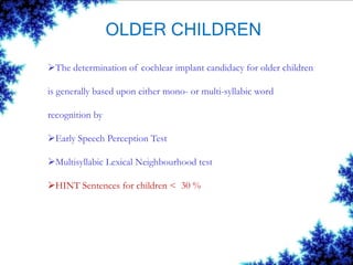 OLDER CHILDREN
The determination of cochlear implant candidacy for older children
is generally based upon either mono- or multi-syllabic word
recognition by
Early Speech Perception Test
Multisyllabic Lexical Neighbourhood test
HINT Sentences for children < 30 %
 