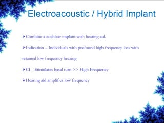 Electroacoustic / Hybrid Implant
Combine a cochlear implant with hearing aid.
Indication – Individuals with profound high frequency loss with
retained low frequency hearing
CI – Stimulates basal turn >> High Frequency
Hearing aid amplifies low frequency
 