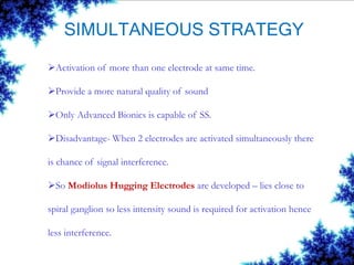 SIMULTANEOUS STRATEGY
Activation of more than one electrode at same time.
Provide a more natural quality of sound
Only Advanced Bionics is capable of SS.
Disadvantage- When 2 electrodes are activated simultaneously there
is chance of signal interference.
So Modiolus Hugging Electrodes are developed – lies close to
spiral ganglion so less intensity sound is required for activation hence
less interference.
 