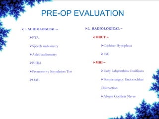 PRE-OP EVALUATION
1. AUDIOLOGICAL –
PTA
Speech audiometry
Aided audiometry
BERA
Promontory Stimulation Test
OAE
2. RADIOLOGICAL –
HRCT –
Cochlear Hypoplasia
IAC
MRI –
Early Labyrinthitis Ossificans
Postmeningitic Endocochlear
Obstruction
Absent Cochlear Nerve
 