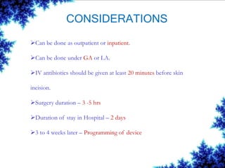 CONSIDERATIONS
Can be done as outpatient or inpatient.
Can be done under GA or LA.
IV antibiotics should be given at least 20 minutes before skin
incision.
Surgery duration – 3 -5 hrs
Duration of stay in Hospital – 2 days
3 to 4 weeks later – Programming of device
 