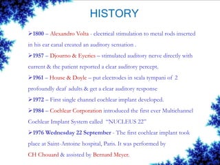 HISTORY
1800 – Alexandro Volta - electrical stimulation to metal rods inserted
in his ear canal created an auditory sensation .
1957 – Djourno & Eyeries – stimulated auditory nerve directly with
current & the patient reported a clear auditory percept.
1961 – House & Doyle – put electrodes in scala tympani of 2
profoundly deaf adults & get a clear auditory response
1972 – First single channel cochlear implant developed.
1984 – Cochlear Corporation introduced the first ever Multichannel
Cochlear Implant System called “NUCLEUS 22”
1976 Wednesday 22 September - The first cochlear implant took
place at Saint-Antoine hospital, Paris. It was performed by
CH Chouard & assisted by Bernard Meyer.
 