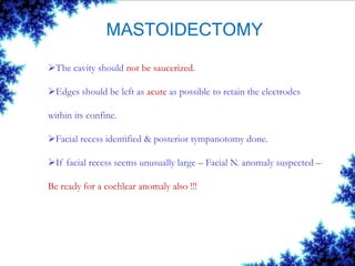 MASTOIDECTOMY
The cavity should not be saucerized.
Edges should be left as acute as possible to retain the electrodes
within its confine.
Facial recess identified & posterior tympanotomy done.
If facial recess seems unusually large – Facial N. anomaly suspected –
Be ready for a cochlear anomaly also !!!
 