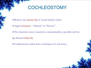 COCHLEOSTOMY
Remove the anterior lip of round window niche.
Apply Lubricant – “Healon” or “Provisc”
The electrode array is inserted as atraumatically as possible with its
tip directed inferiorly.
Cochleostomy sealed with a small piece of soft tissue.
 
