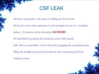 CSF LEAK
Occurs frequently at the time of drilling tie down holes.
Can also occur after opening of scala tympani in case of – modiolar
defect. / Common cavity deformity. GUSHERS
Controlled by packing the common cavity with muscle.
If still not controlled – Ear is closed by plugging the eustachian tube,
filling the middle ear & mastoid with fat and oversewing the Extn.
Auditory canal.
 