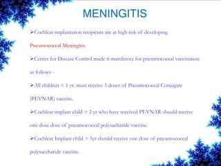 MENINGITIS
Cochlear implantation recipients are at high risk of developing
Pneumococcal Meningitis.
Center for Disease Control made it mandatory for pneumococcal vaccination
as follows -
All children < 1 yr. must receive 3 doses of Pneumococcal Conjugate
(PEVNAR) vaccine.
Cochlear implant child > 2 yr who have received PEVNAR should receive
one dose dose of pneumococcal polysacharide vaccine.
Cochlear Implant child > 5yr should receive one dose of pneumococcal
polysaccharide vaccine.
 