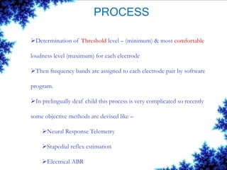 PROCESS
Determination of Threshold level – (minimum) & most comfortable
loudness level (maximum) for each electrode
Then frequency bands are assigned to each electrode pair by software
program.
In prelingually deaf child this process is very complicated so recently
some objective methods are devised like –
Neural Response Telemetry
Stapedial reflex estimation
Electrical ABR
 