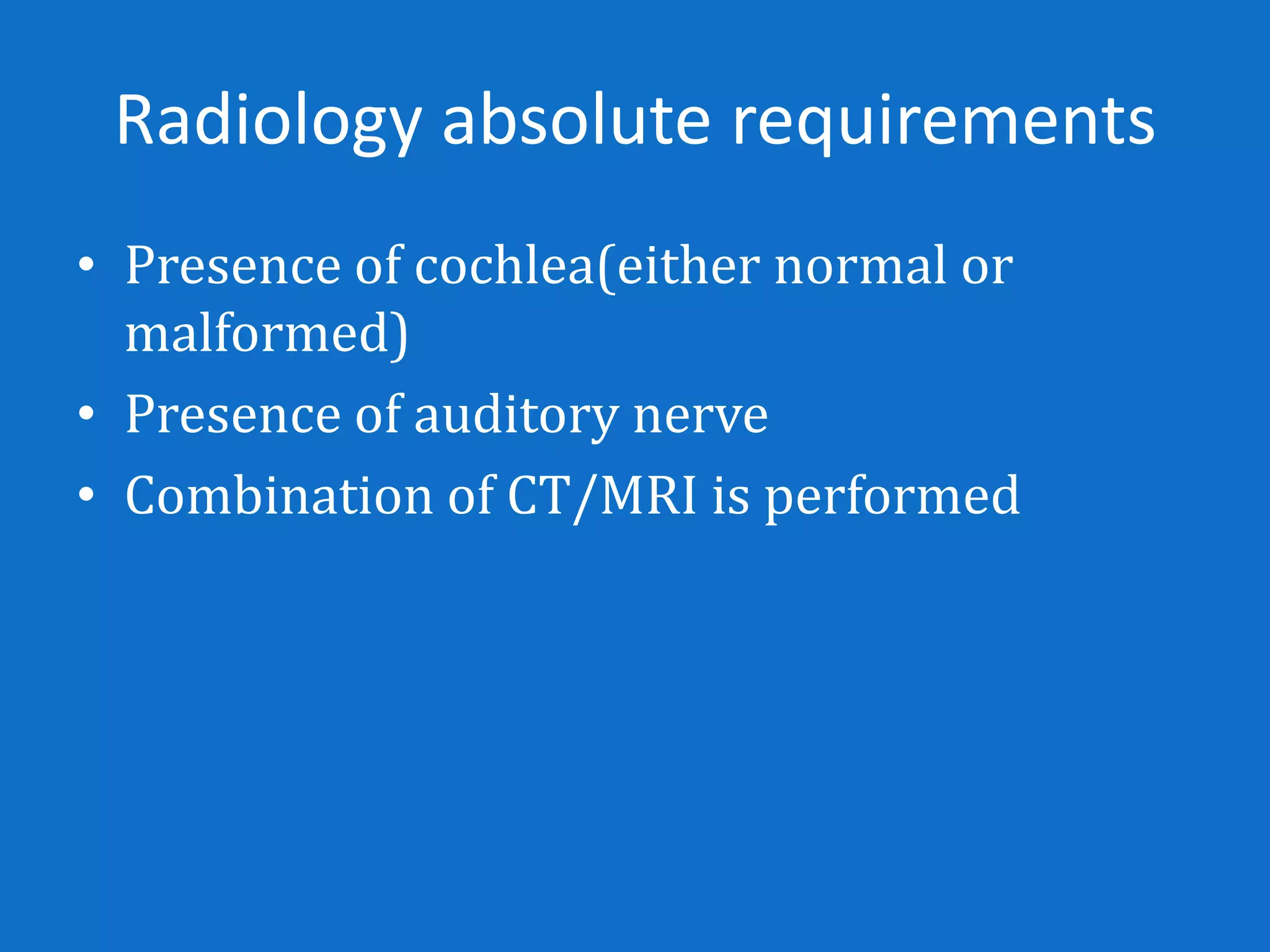 Radiology absolute requirements
• Presence of cochlea(either normal or
  malformed)
• Presence of auditory nerve
• Combination of CT/MRI is performed
 