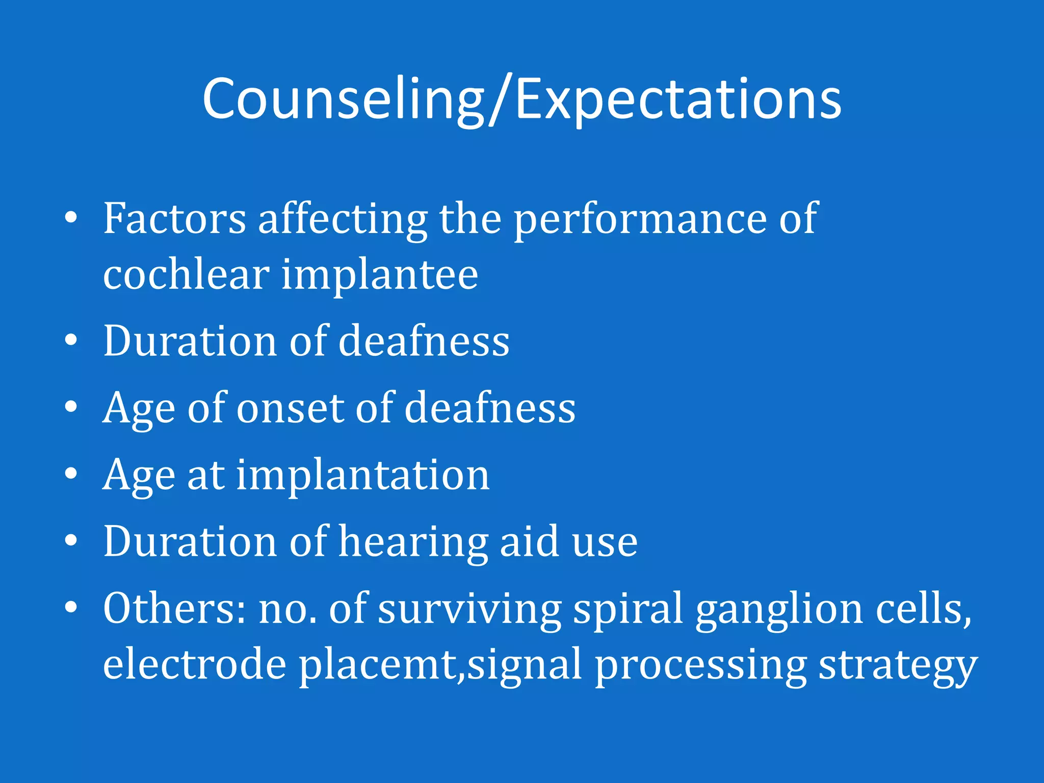 Counseling/Expectations
• Factors affecting the performance of
  cochlear implantee
• Duration of deafness
• Age of onset of deafness
• Age at implantation
• Duration of hearing aid use
• Others: no. of surviving spiral ganglion cells,
  electrode placemt,signal processing strategy
 