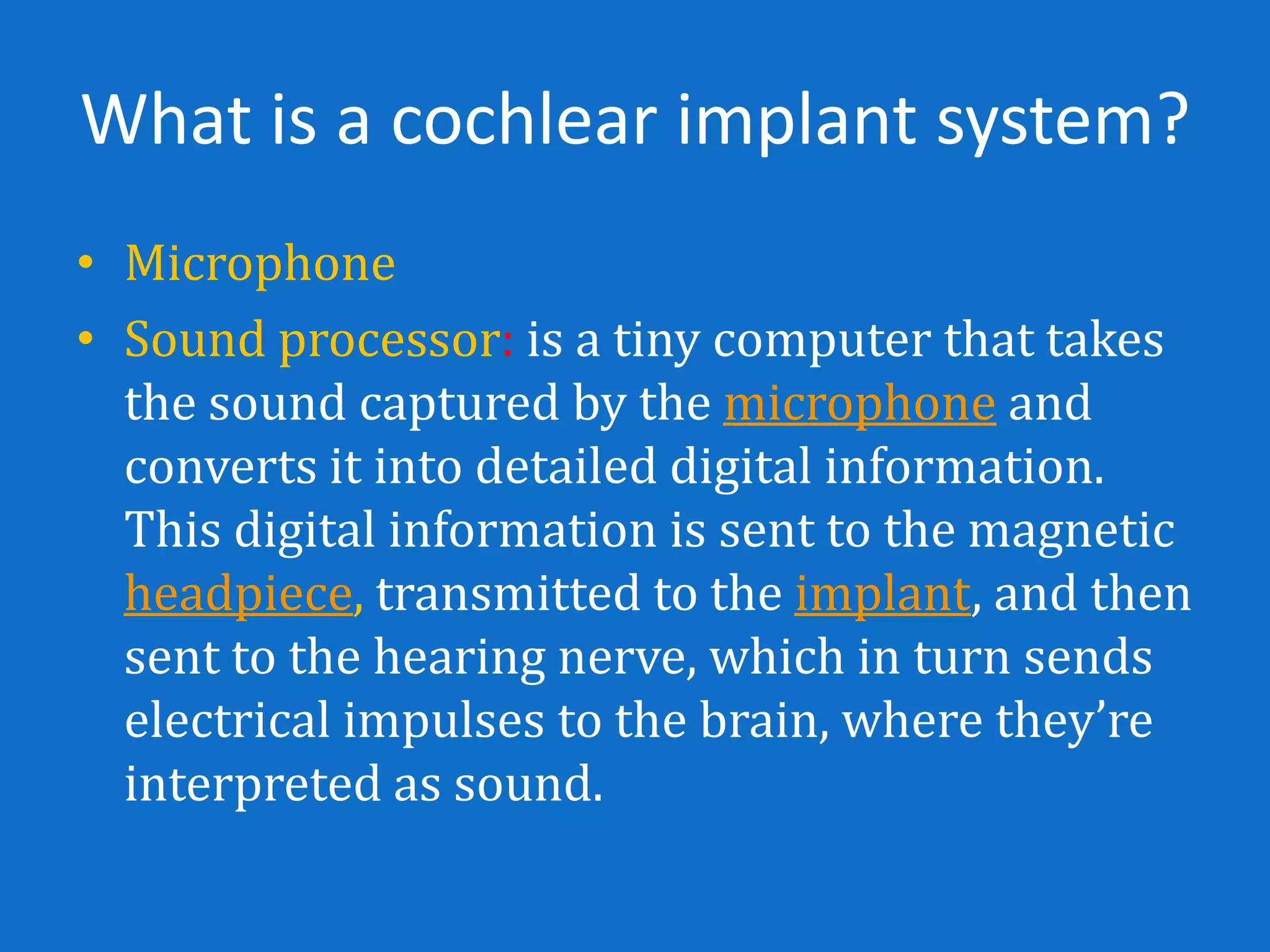 What is a cochlear implant system?
• Microphone
• Sound processor: is a tiny computer that takes
  the sound captured by the microphone and
  converts it into detailed digital information.
  This digital information is sent to the magnetic
  headpiece, transmitted to the implant, and then
  sent to the hearing nerve, which in turn sends
  electrical impulses to the brain, where they’re
  interpreted as sound.
 