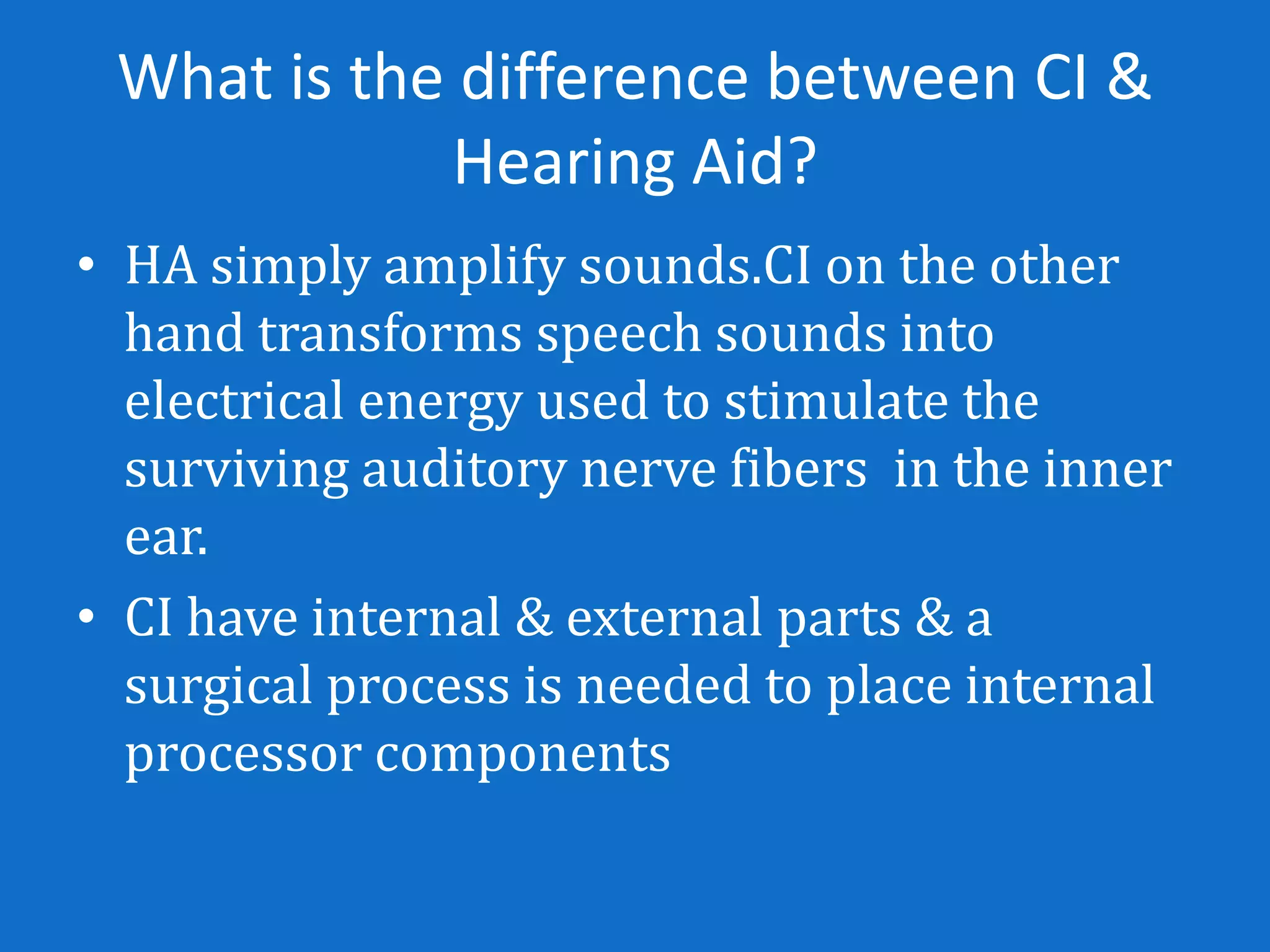 What is the difference between CI &
            Hearing Aid?
• HA simply amplify sounds.CI on the other
  hand transforms speech sounds into
  electrical energy used to stimulate the
  surviving auditory nerve fibers in the inner
  ear.
• CI have internal & external parts & a
  surgical process is needed to place internal
  processor components
 