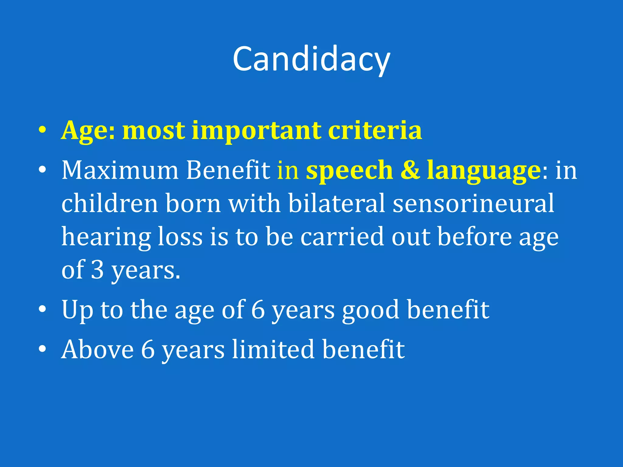 Candidacy
• Age: most important criteria
• Maximum Benefit in speech & language: in
  children born with bilateral sensorineural
  hearing loss is to be carried out before age
  of 3 years.
• Up to the age of 6 years good benefit
• Above 6 years limited benefit
 
