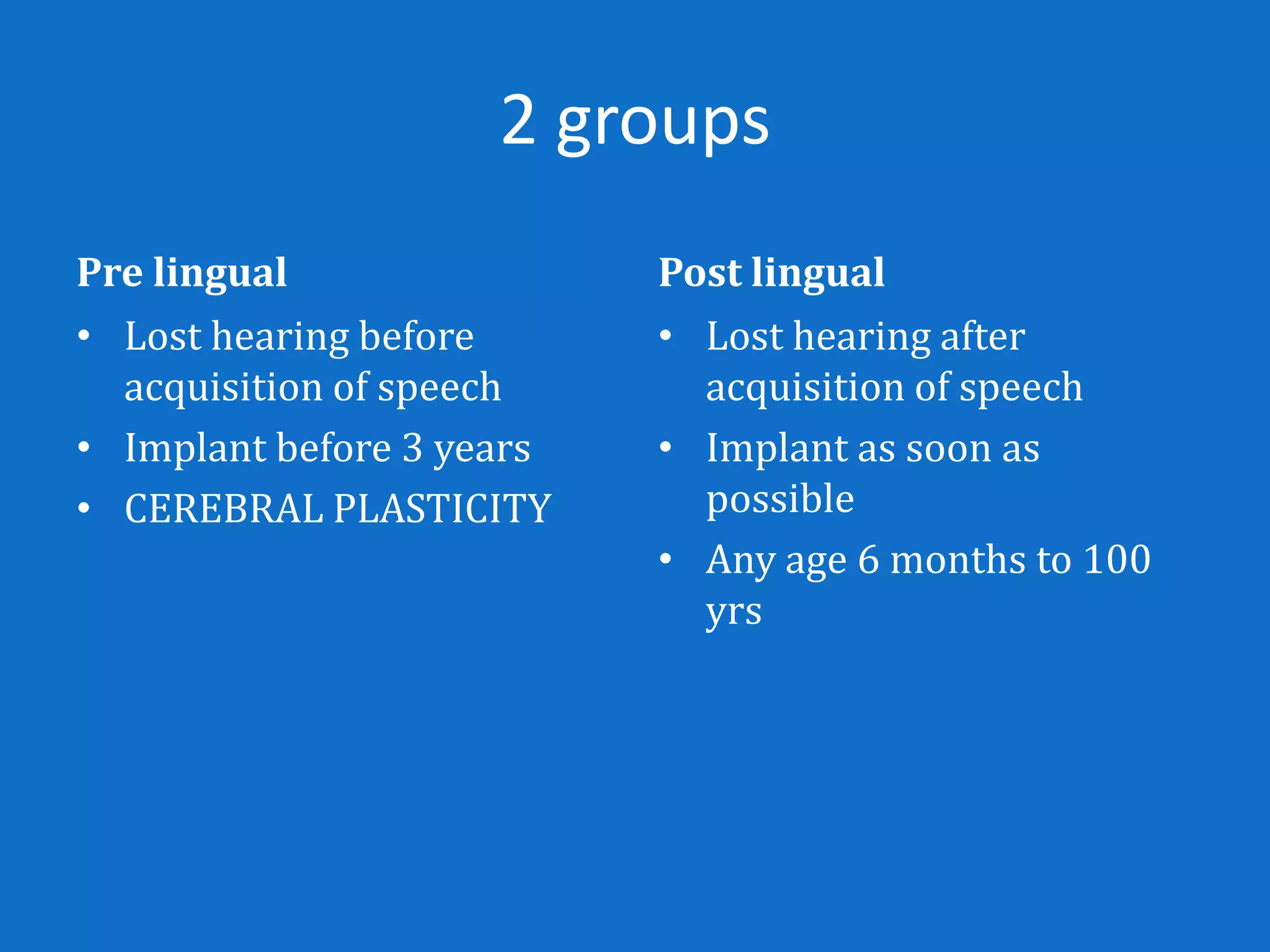 2 groups
Pre lingual                Post lingual
• Lost hearing before      • Lost hearing after
  acquisition of speech      acquisition of speech
• Implant before 3 years   • Implant as soon as
• CEREBRAL PLASTICITY        possible
                           • Any age 6 months to 100
                             yrs
 