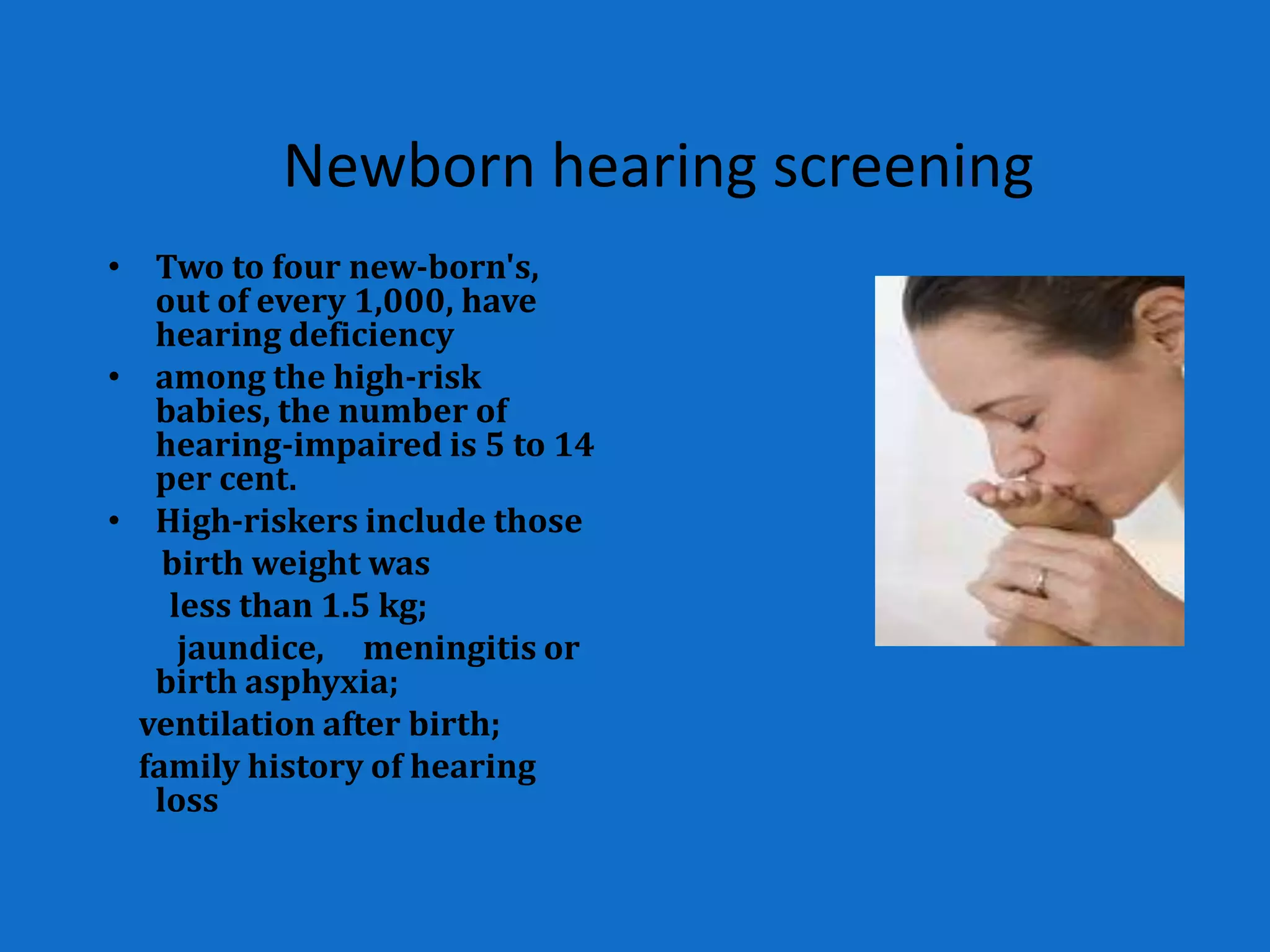Newborn hearing screening
• Two to four new-born's,
   out of every 1,000, have
   hearing deficiency
• among the high-risk
   babies, the number of
   hearing-impaired is 5 to 14
   per cent.
• High-riskers include those
    birth weight was
    less than 1.5 kg;
     jaundice, meningitis or
   birth asphyxia;
  ventilation after birth;
  family history of hearing
   loss
 