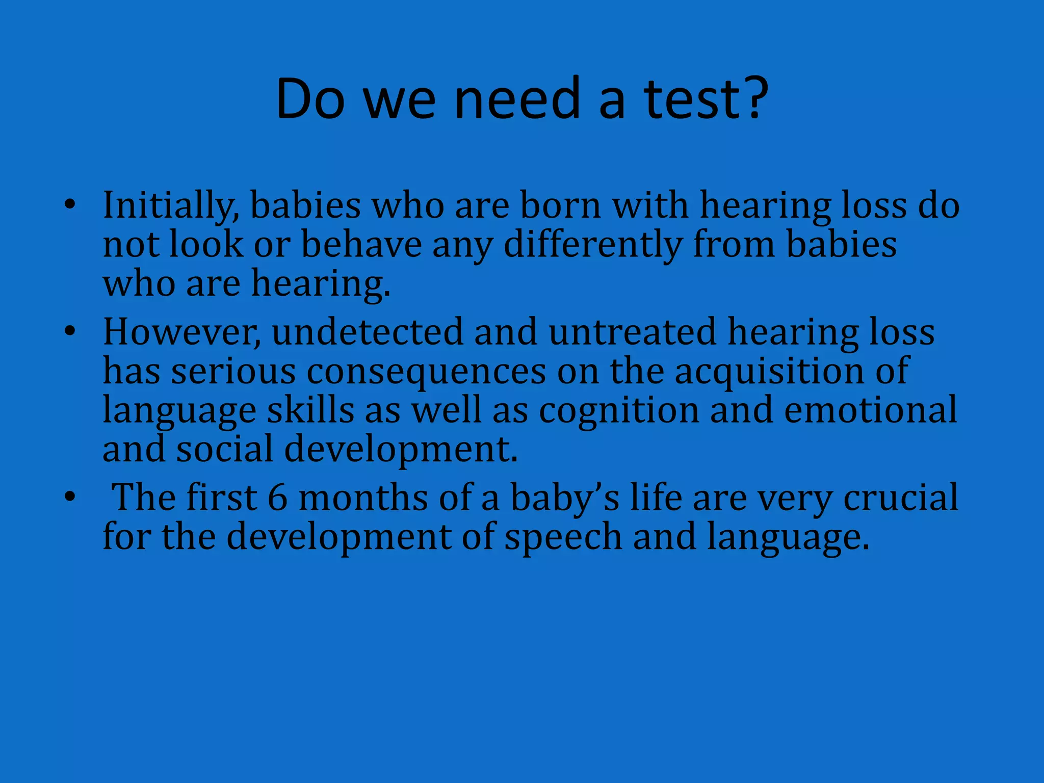 Do we need a test?
• Initially, babies who are born with hearing loss do
  not look or behave any differently from babies
  who are hearing.
• However, undetected and untreated hearing loss
  has serious consequences on the acquisition of
  language skills as well as cognition and emotional
  and social development.
• The first 6 months of a baby’s life are very crucial
  for the development of speech and language.
 
