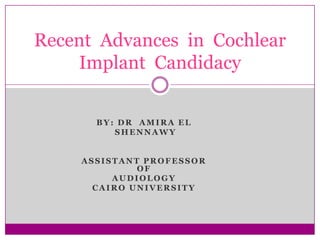 Recent Advances in Cochlear
    Implant Candidacy


       BY: DR AMIRA EL
          SHENNAWY


     ASSISTANT PROFESSOR
              OF
          AUDIOLOGY
       CAIRO UNIVERSITY
 