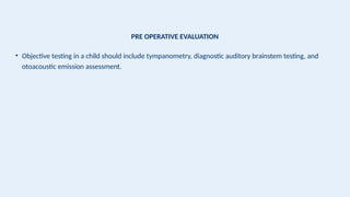 PRE OPERATIVE EVALUATION
• Objective testing in a child should include tympanometry, diagnostic auditory brainstem testing, and
otoacoustic emission assessment.
 