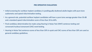 PRE OPERATIVE EVALUATION
• Initial screening for cochlear implant candidacy in postlingually deafened adults begins with pure-tone
audiometry and speech discrimination testing.
• As a general rule, potential cochlear implant candidates will have a pure tone average greater than 50 dB
and a standard speech discrimination score of less than 50 to 60%.
• Final candidacy determination be made using Hearing in Noise Test (HINT) sentence testing and
consonant/nucleus/consonant (CNC) word testing.
• Hearing in Noise Test sentence scores of less than 50% in quiet and CNC scores of less than 30% are used as
general candidacy guidelines.
 