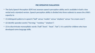 PRE OPERATIVE EVALUATION
• The Early Speech Perception (ESP) test assesses speech perception ability and is available in both a low
verbal and a standard version. Speech perception ability is divided into three subtests to assess the child’s
capacity to
• (1) distinguish patterns in speech (“ball” versus “cookie” versus “airplane” versus “ice cream cone”)
• (2) identify spondee words (“hot dog,” “cowboy,” “airplane”)
• (3) to discriminate monosyllabic words (“ball”,“boot”, “boat”, “bat”). It is useful for children who have
developed some language skills.
 