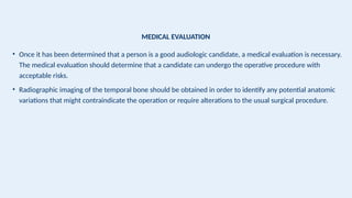 MEDICAL EVALUATION
• Once it has been determined that a person is a good audiologic candidate, a medical evaluation is necessary.
The medical evaluation should determine that a candidate can undergo the operative procedure with
acceptable risks.
• Radiographic imaging of the temporal bone should be obtained in order to identify any potential anatomic
variations that might contraindicate the operation or require alterations to the usual surgical procedure.
 