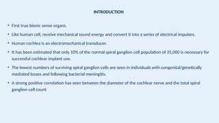 INTRODUCTION
• First true bionic sense organs.
• Like human cell, receive mechanical sound energy and convert it into a series of electrical impulses.
• Human cochlea is an electromechanical transducer.
• It has been estimated that only 10% of the normal spiral ganglion cell population of 35,000 is necessary for
successful cochlear implant use.
• The lowest numbers of surviving spiral ganglion cells are seen in individuals with congenital/genetically
mediated losses and following bacterial meningitis.
• A strong positive correlation has seen between the diameter of the cochlear nerve and the total spiral
ganglion cell count
 